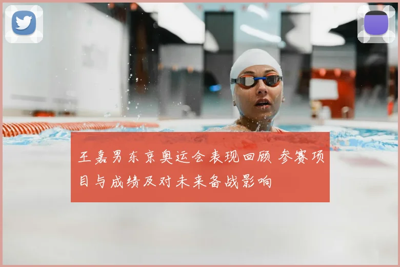 王嘉男东京奥运会表现回顾 参赛项目与成绩及对未来备战影响