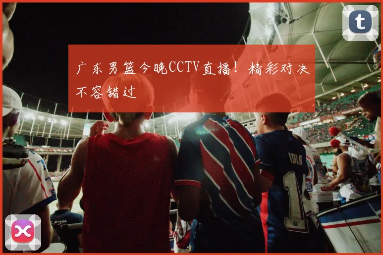 广东男篮今晚CCTV直播！精彩对决不容错过