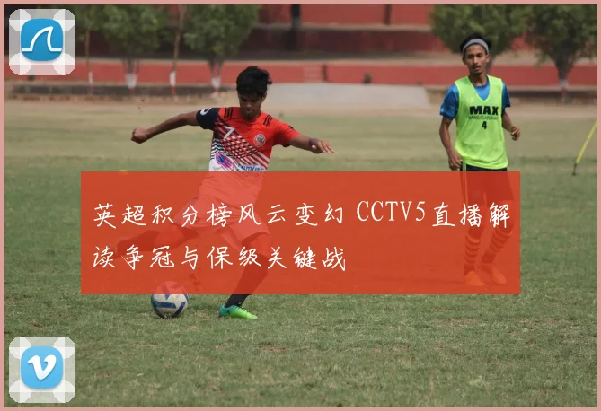 英超积分榜风云变幻 CCTV5直播解读争冠与保级关键战