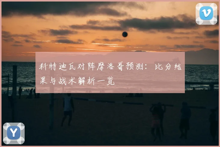 科特迪瓦对阵摩洛哥预测：比分结果与战术解析一览