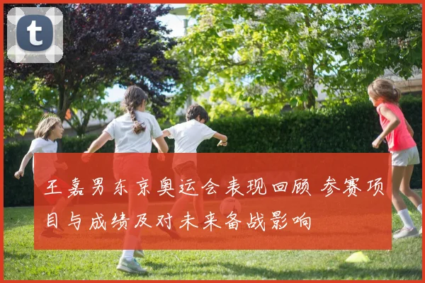 王嘉男东京奥运会表现回顾 参赛项目与成绩及对未来备战影响