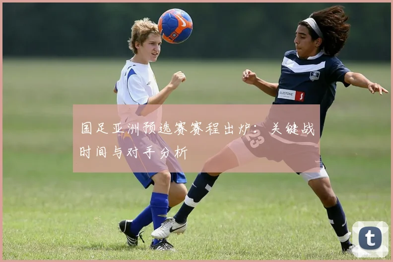 国足亚洲预选赛赛程出炉：关键战时间与对手分析