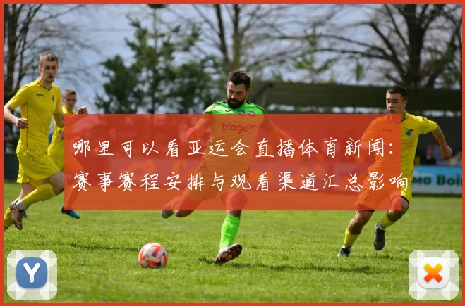 哪里可以看亚运会直播体育新闻：赛事赛程安排与观看渠道汇总影响观赛安排